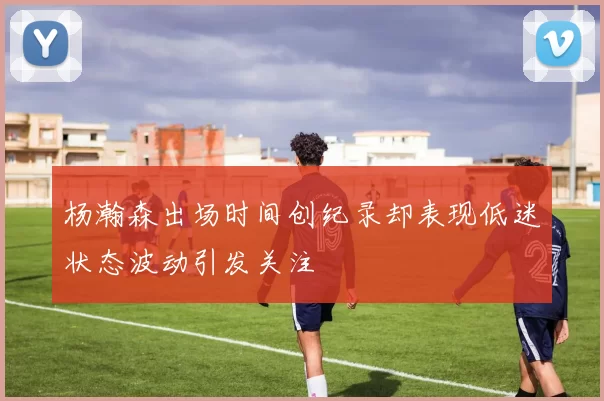 杨瀚森出场时间创纪录却表现低迷状态波动引发关注