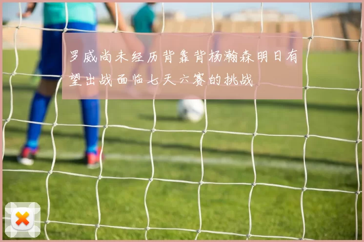 罗威尚未经历背靠背杨瀚森明日有望出战面临七天六赛的挑战