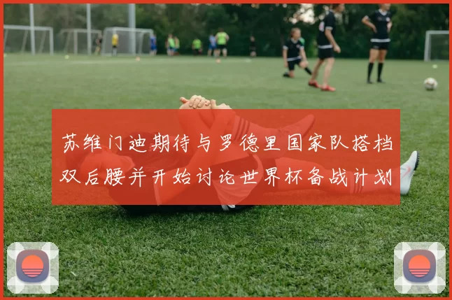 苏维门迪期待与罗德里国家队搭档双后腰并开始讨论世界杯备战计划