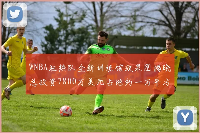 WNBA狂热队全新训练馆效果图揭晓总投资7800万美元占地约一万平方米