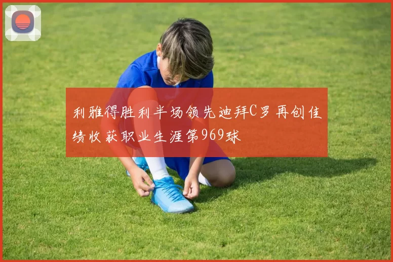 利雅得胜利半场领先迪拜C罗再创佳绩收获职业生涯第969球