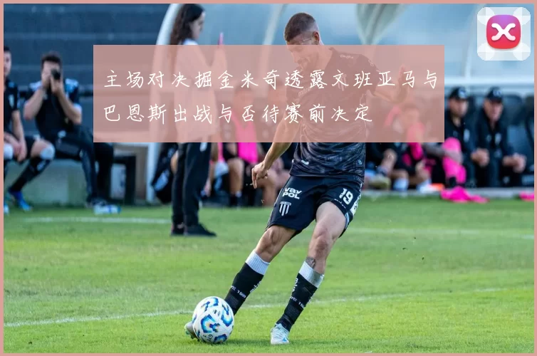 主场对决掘金米奇透露文班亚马与巴恩斯出战与否待赛前决定