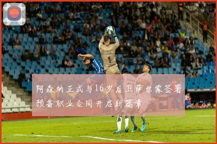 阿森纳正式与16岁后卫萨尔蒙签署预备职业合同开启新篇章