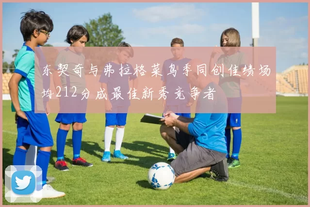 东契奇与弗拉格菜鸟季同创佳绩场均212分成最佳新秀竞争者