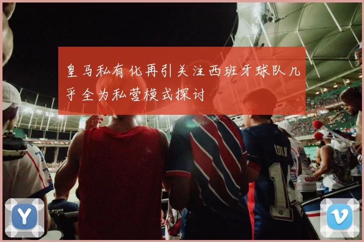 皇马私有化再引关注西班牙球队几乎全为私营模式探讨