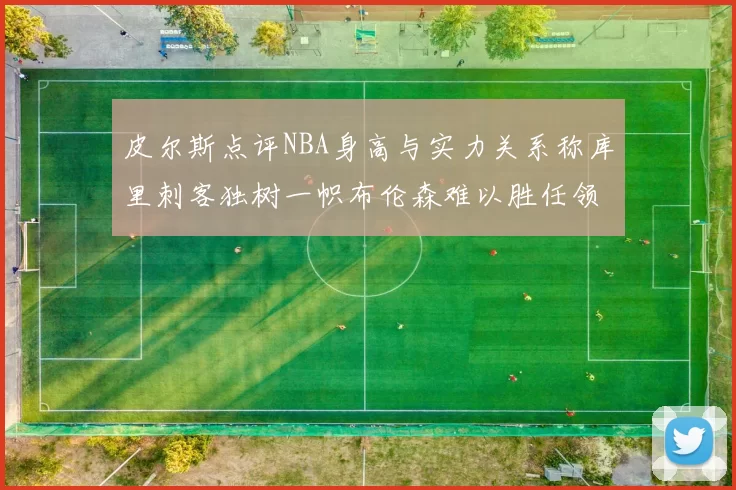 皮尔斯点评NBA身高与实力关系称库里刺客独树一帜布伦森难以胜任领袖角色