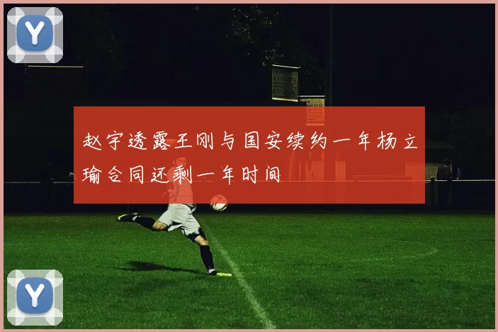 赵宇透露王刚与国安续约一年杨立瑜合同还剩一年时间