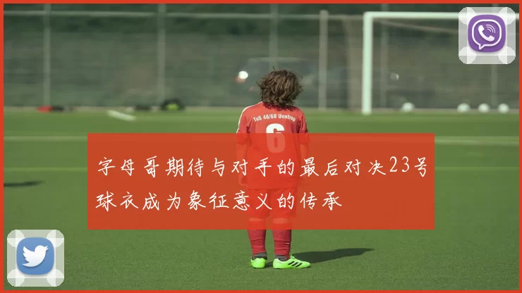 字母哥期待与对手的最后对决23号球衣成为象征意义的传承
