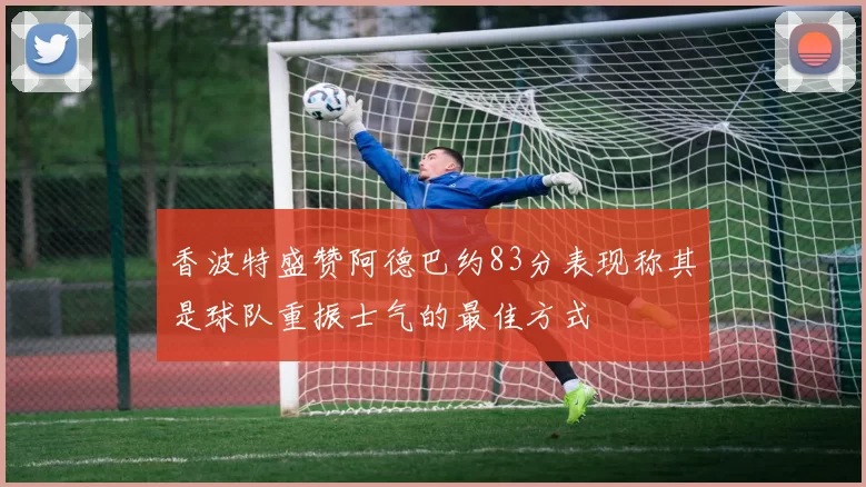 香波特盛赞阿德巴约83分表现称其是球队重振士气的最佳方式