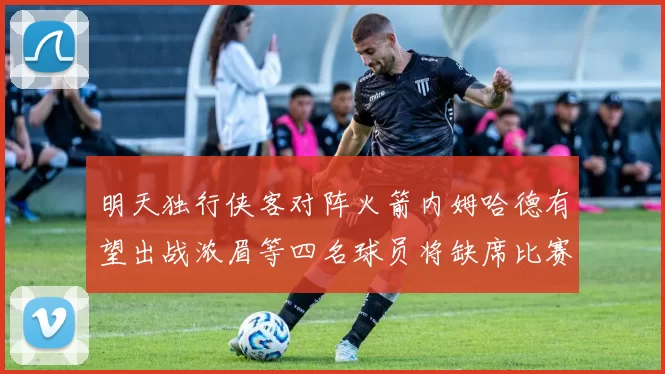 明天独行侠客对阵火箭内姆哈德有望出战浓眉等四名球员将缺席比赛