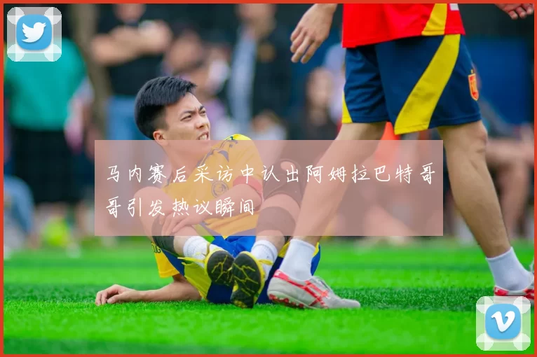 马内赛后采访中认出阿姆拉巴特哥哥引发热议瞬间