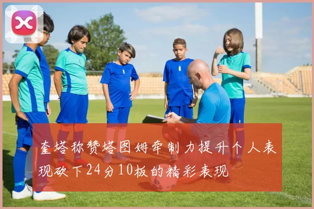 奎塔称赞塔图姆牵制力提升个人表现砍下24分10板的精彩表现