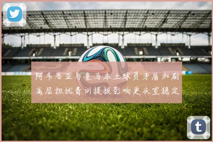 阿韦洛亚与皇马本土球员矛盾加剧高层担忧青训提拔影响更衣室稳定