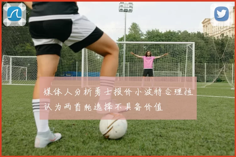 媒体人分析勇士报价小波特合理性认为两首轮选择不具备价值