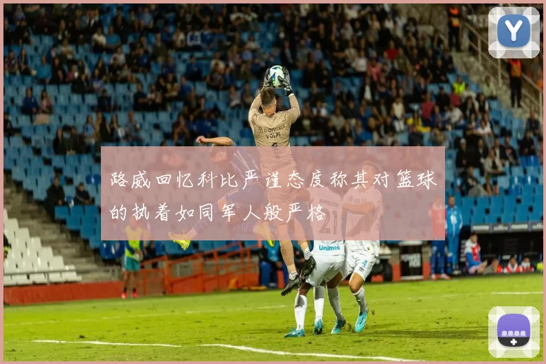 路威回忆科比严谨态度称其对篮球的执着如同军人般严格