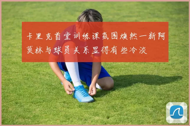 卡里克首堂训练课氛围焕然一新阿莫林与球员关系显得有些冷淡