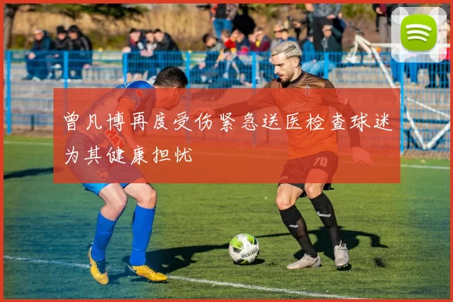 曾凡博再度受伤紧急送医检查球迷为其健康担忧
