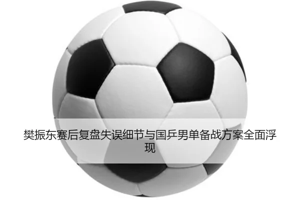 樊振东赛后复盘失误细节与国乒男单备战方案全面浮现